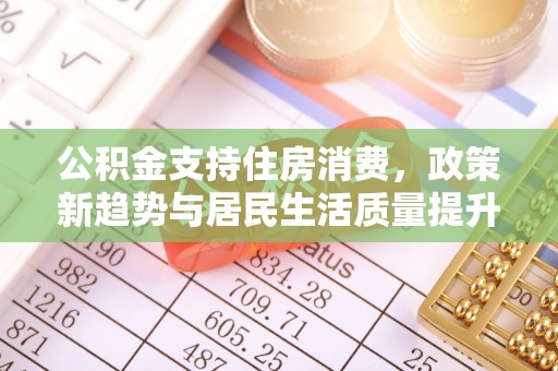 黟县公积金支持住房消费，政策新趋势与居民生活质量提升